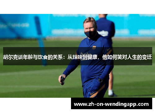 胡尔克谈年龄与饮食的关系：从辣味到健康，他如何笑对人生的变迁