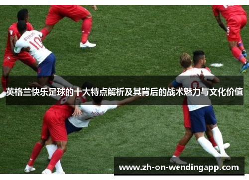 英格兰快乐足球的十大特点解析及其背后的战术魅力与文化价值 英格兰快乐足球的十大特点解析及其背后的战术魅力与文化价值