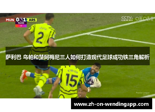 萨利巴 乌帕和楚阿梅尼三人如何打造现代足球成功铁三角解析 萨利巴 乌帕和楚阿梅尼三人如何打造现代足球成功铁三角解析