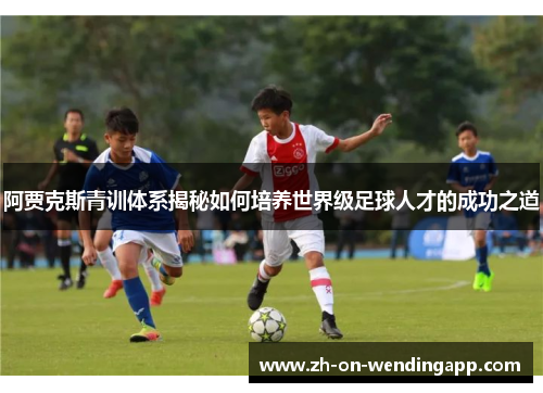 阿贾克斯青训体系揭秘如何培养世界级足球人才的成功之道 阿贾克斯青训体系揭秘如何培养世界级足球人才的成功之道