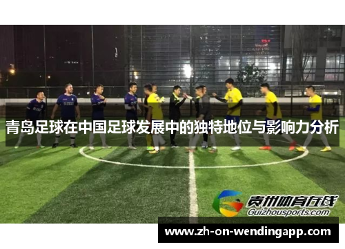 青岛足球在中国足球发展中的独特地位与影响力分析 青岛足球在中国足球发展中的独特地位与影响力分析