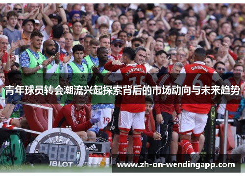 青年球员转会潮流兴起探索背后的市场动向与未来趋势 青年球员转会潮流兴起探索背后的市场动向与未来趋势