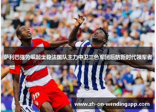 萨利巴强势崛起坐稳法国队主力中卫三色军团后防新时代领军者