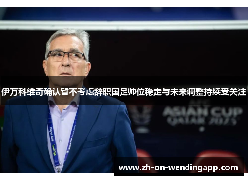 伊万科维奇确认暂不考虑辞职国足帅位稳定与未来调整持续受关注 伊万科维奇确认暂不考虑辞职国足帅位稳定与未来调整持续受关注
