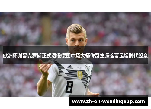 欧洲杯谢幕克罗斯正式退役德国中场大师传奇生涯落幕足坛时代终章