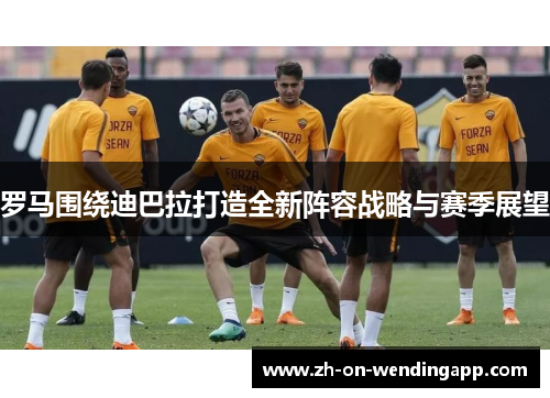 罗马围绕迪巴拉打造全新阵容战略与赛季展望